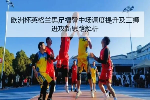 欧洲杯英格兰男足福登中场调度提升及三狮进攻新思路解析
