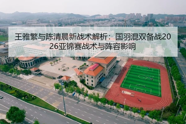 王雅繁与陈清晨新战术解析：国羽混双备战2026亚锦赛战术与阵容影响