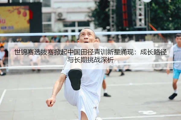 世锦赛选拔赛掀起中国田径青训新星涌现：成长路径与长期挑战深析